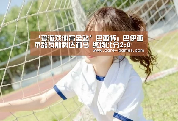 ‘爱游戏体育全站’巴西杯: 巴伊亚不敌瓦斯科达伽马 终场比分2:0(图2) 爱游戏平台